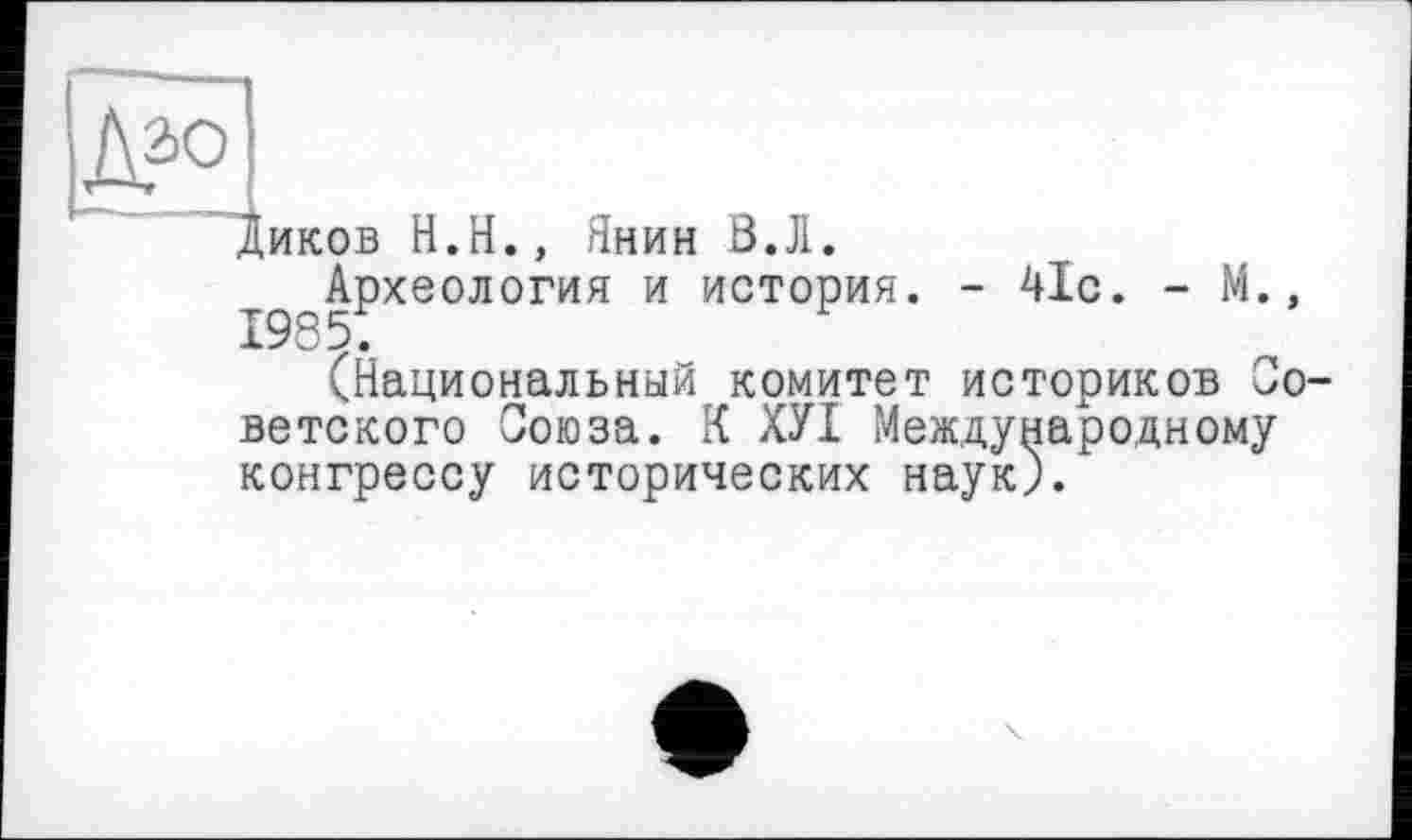 ﻿Диков H.Н., Янин ß.Jl.
^Археология и история. - 41с. - М.,
^Национальный комитет историков Со ветского Союза. К ХУІ Международному конгрессу исторических наук).